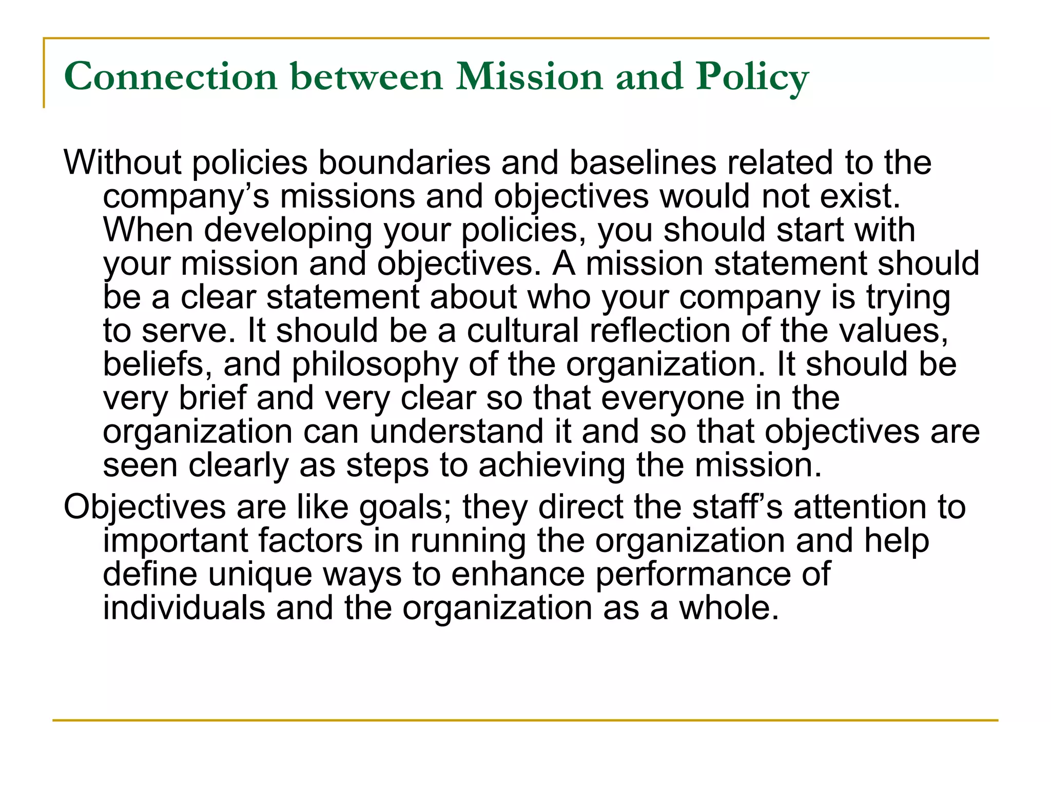 Connection between Mission and Policy
Without policies boundaries and baselines related to the
  company’s missions and objectives would not exist.
  When developing your policies, you should start with
  your mission and objectives. A mission statement should
  be a clear statement about who your company is trying
  to serve. It should be a cultural reflection of the values,
  beliefs, and philosophy of the organization. It should be
  very brief and very clear so that everyone in the
  organization can understand it and so that objectives are
  seen clearly as steps to achieving the mission.
Objectives are like goals; they direct the staff’s attention to
  important factors in running the organization and help
  define unique ways to enhance performance of
  individuals and the organization as a whole.
 