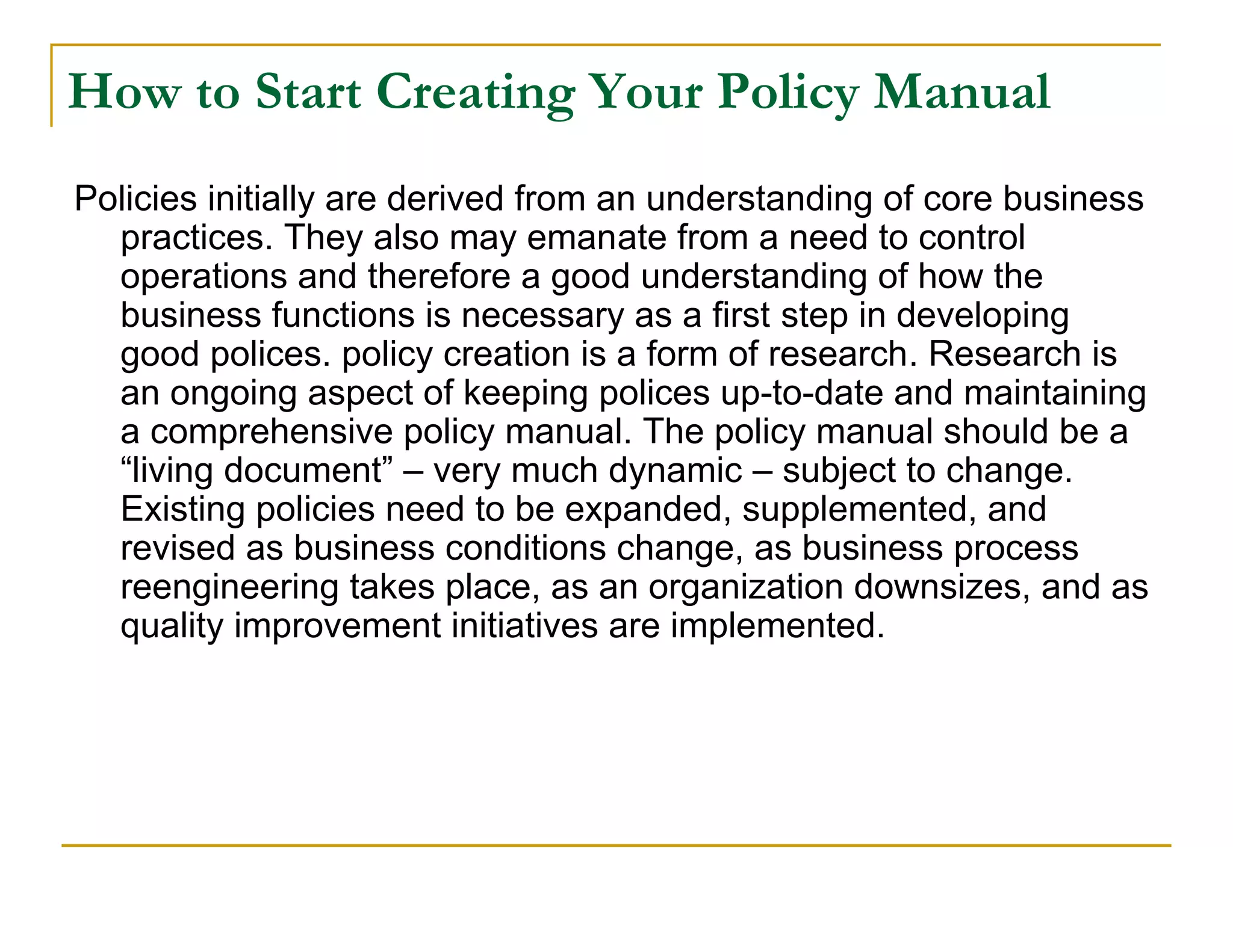 How to Start Creating Your Policy Manual
Policies initially are derived from an understanding of core business
  practices. They also may emanate from a need to control
  operations and therefore a good understanding of how the
  business functions is necessary as a first step in developing
  good polices. policy creation is a form of research. Research is
  an ongoing aspect of keeping polices up-to-date and maintaining
  a comprehensive policy manual. The policy manual should be a
  “living document” – very much dynamic – subject to change.
  Existing policies need to be expanded, supplemented, and
  revised as business conditions change, as business process
  reengineering takes place, as an organization downsizes, and as
  quality improvement initiatives are implemented.
 
