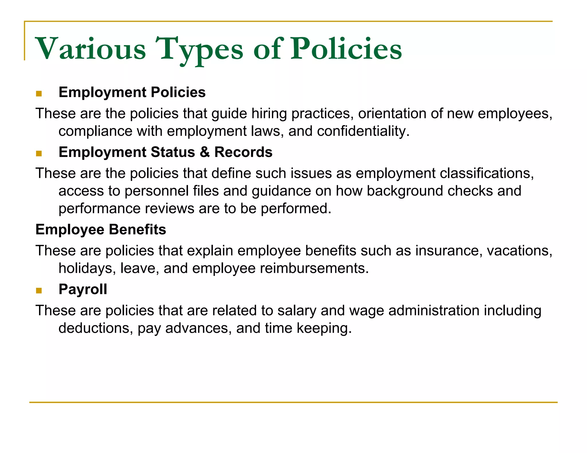 Various Types of Policies
  Employment Policies
These are the policies that guide hiring practices, orientation of new employees,
   compliance with employment laws, and confidentiality.
  Employment Status & Records
These are the policies that define such issues as employment classifications,
   access to personnel files and guidance on how background checks and
   performance reviews are to be performed.
Employee Benefits
These are policies that explain employee benefits such as insurance, vacations,
   holidays, leave, and employee reimbursements.
  Payroll
These are policies that are related to salary and wage administration including
   deductions, pay advances, and time keeping.
 
