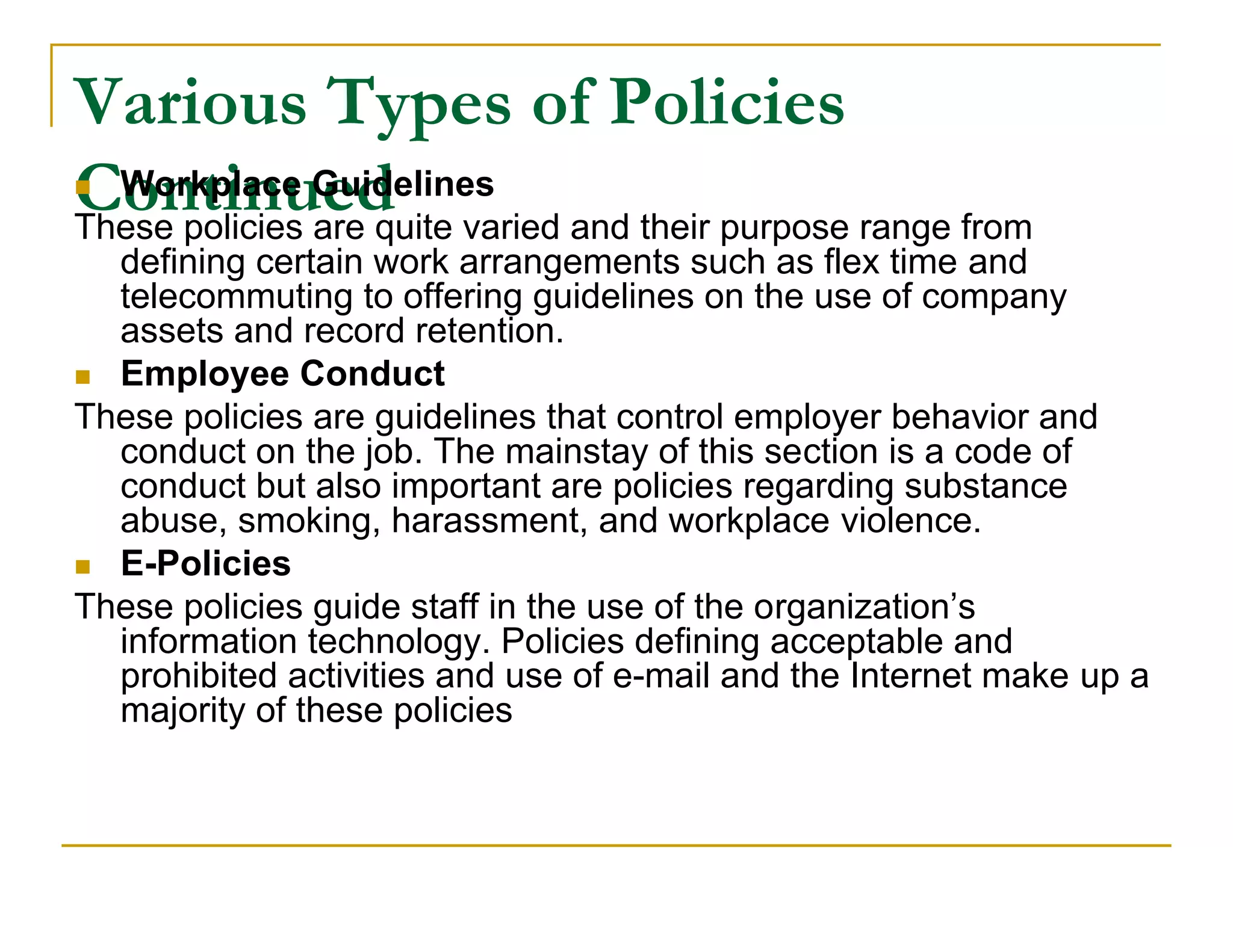 Various Types of Policies
Continued varied and their purpose range from
 Workplace Guidelines
These policies are quite
  defining certain work arrangements such as flex time and
  telecommuting to offering guidelines on the use of company
  assets and record retention.
 Employee Conduct
These policies are guidelines that control employer behavior and
  conduct on the job. The mainstay of this section is a code of
  conduct but also important are policies regarding substance
  abuse, smoking, harassment, and workplace violence.
 E-Policies
These policies guide staff in the use of the organization’s
  information technology. Policies defining acceptable and
  prohibited activities and use of e-mail and the Internet make up a
  majority of these policies
 