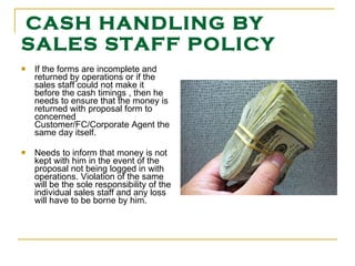 CASH HANDLING BY SALES STAFF POLICY If the forms are incomplete and returned by operations or if the sales staff could not make it before the cash timings , then he needs to ensure that the money is returned with proposal form to concerned Customer/FC/Corporate Agent the same day itself. Needs to inform that money is not kept with him in the event of the proposal not being logged in with operations. Violation of the same will be the sole responsibility of the individual sales staff and any loss will have to be borne by him.  