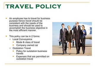 TRAVEL POLICY An employee has to travel for business purpose hence travel should be consistent with the needs of the business and should be used to accomplish the business objective in the most efficient manner. This policy can be in 2 forms: Local Conveyance Mode & class of travel Company owned car Outstation Travel   Policy for outstation business travels   Expenses that are permitted on outstation travel   
