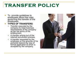 TRANSFER POLICY To  provide guidelines to employees about the rules governing the transfer of the employees. TYPES OF TRANSFERS : Transfer executed by the company to meet business requirements of the company as per the terms of the employment. A transfer arising out of the internal recruitment process. A transfer requested by the employee on the grounds of his personal reasons by way of formal application & which is accepted by the company. 