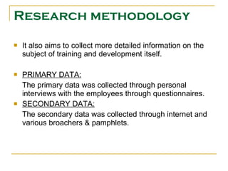 Research methodology It also aims to collect more detailed information on the subject of training and development itself.   PRIMARY DATA: The primary data was collected through personal interviews with the employees through questionnaires. SECONDARY DATA: The secondary data was collected through internet and various broachers & pamphlets. 
