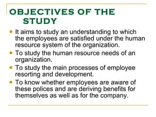 OBJECTIVES OF THE STUDY It aims to study an understanding to which the employees are satisfied under the human resource system of the organization.  To study the human resource needs of an organization. To study the main processes of employee resorting and development. To know whether employees are aware of these polices and are deriving benefits for themselves as well as for the company. 