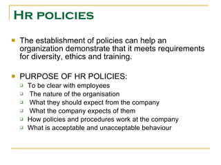 Hr policies The establishment of policies can help an organization demonstrate that it meets requirements for diversity, ethics and training. PURPOSE OF HR POLICIES: To be clear with employees  The nature of the organisation  What they should expect from the company  What the company expects of them  How policies and procedures work at the company  What is acceptable and unacceptable behaviour  