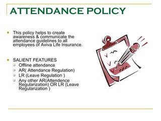 ATTENDANCE POLICY This policy helps to create awareness & communicate the attendance guidelines to all employees of Aviva Life Insurance. SALIENT FEATURES Offline attendance AR( Attendance Regulation) LR (Leave Regulation ) Any other AR(Attendence Regularization) OR LR (Leave Regularization ) 