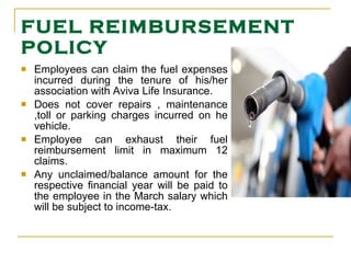 FUEL REIMBURSEMENT POLICY Employees can claim the fuel expenses incurred during the tenure of his/her association with Aviva Life Insurance. Does not cover repairs , maintenance ,toll or parking charges incurred on he vehicle. Employee can exhaust their fuel reimbursement limit in maximum 12 claims. Any unclaimed/balance amount for the respective financial year will be paid to the employee in the March salary which will be subject to income-tax. 