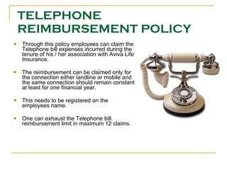 TELEPHONE REIMBURSEMENT POLICY Through this policy employees can claim the Telephone bill expenses incurred during the tenure of his / her association with Aviva Life Insurance. The reimbursement can be claimed only for the connection either landline or mobile and the same connection should remain constant at least for one financial year. This needs to be registered on the employees name. One can exhaust the Telephone bill reimbursement limit in maximum 12 claims. 