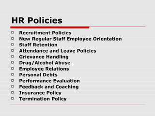 HR Policies
   Recruitment Policies
   New Regular Staff Employee Orientation
   Staff Retention
   Attendance and Leave Policies
   Grievance Handling
   Drug/Alcohol Abuse
   Employee Relations
   Personal Debts
   Performance Evaluation
   Feedback and Coaching
   Insurance Policy
   Termination Policy
 