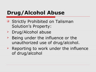 Drug/Alcohol Abuse
   Strictly Prohibited on Talisman
    Solution’s Property:
   Drug/Alcohol abuse
   Being under the influence or the
    unauthorized use of drug/alcohol.
   Reporting to work under the influence
    of drug/alcohol
 