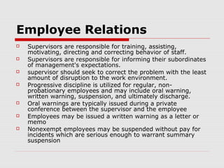 Employee Relations
   Supervisors are responsible for training, assisting,
    motivating, directing and correcting behavior of staff.
   Supervisors are responsible for informing their subordinates
    of management's expectations.
   supervisor should seek to correct the problem with the least
    amount of disruption to the work environment.
   Progressive discipline is utilized for regular, non-
    probationary employees and may include oral warning,
    written warning, suspension, and ultimately discharge.
   Oral warnings are typically issued during a private
    conference between the supervisor and the employee
   Employees may be issued a written warning as a letter or
    memo
   Nonexempt employees may be suspended without pay for
    incidents which are serious enough to warrant summary
    suspension
 