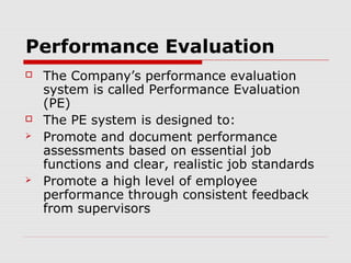 Performance Evaluation
   The Company’s performance evaluation
    system is called Performance Evaluation
    (PE)
   The PE system is designed to:
   Promote and document performance
    assessments based on essential job
    functions and clear, realistic job standards
   Promote a high level of employee
    performance through consistent feedback
    from supervisors
 