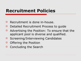 Recruitment Policies

   Recruitment is done in-house.
   Detailed Recruitment Process to guide
   Advertising the Position: To ensure that the
    applicant pool is diverse and qualified.
   Screening/Interviewing Candidates
   Offering the Position
   Concluding the Search
 