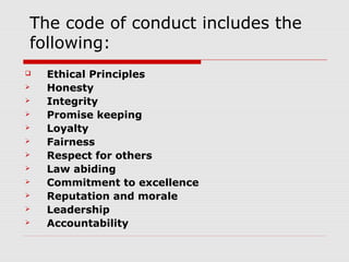The code of conduct includes the
following:
   Ethical Principles
   Honesty
   Integrity
   Promise keeping
   Loyalty
   Fairness
   Respect for others
   Law abiding
   Commitment to excellence
   Reputation and morale
   Leadership
   Accountability
 