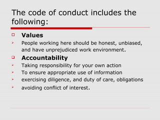 The code of conduct includes the
following:
   Values
   People working here should be honest, unbiased,
    and have unprejudiced work environment.
   Accountability
   Taking responsibility for your own action
   To ensure appropriate use of information
   exercising diligence, and duty of care, obligations
   avoiding conflict of interest.
 
