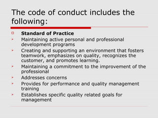 The code of conduct includes the
following:
   Standard of Practice
   Maintaining active personal and professional
    development programs
   Creating and supporting an environment that fosters
    teamwork, emphasizes on quality, recognizes the
    customer, and promotes learning.
   Maintaining a commitment to the improvement of the
    professional
   Addresses concerns
   Provides for performance and quality management
    training
   Establishes specific quality related goals for
    management
 