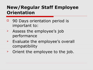 New/Regular Staff Employee
Orientation
   90 Days orientation period is
    important to:
   Assess the employee’s job
    performance
   Evaluate the employee’s overall
    compatibility
   Orient the employee to the job.
 