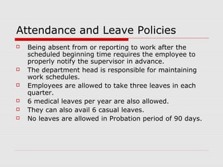Attendance and Leave Policies
   Being absent from or reporting to work after the
    scheduled beginning time requires the employee to
    properly notify the supervisor in advance.
   The department head is responsible for maintaining
    work schedules.
   Employees are allowed to take three leaves in each
    quarter.
   6 medical leaves per year are also allowed.
   They can also avail 6 casual leaves.
   No leaves are allowed in Probation period of 90 days.
 