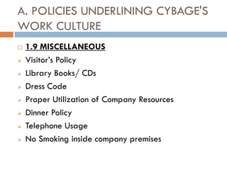 A. POLICIES UNDERLINING CYBAGE'S
WORK CULTURE
   1.9 MISCELLANEOUS
   Visitor’s Policy
   Library Books/ CDs
   Dress Code
   Proper Utilization of Company Resources
   Dinner Policy
   Telephone Usage
   No Smoking inside company premises
 