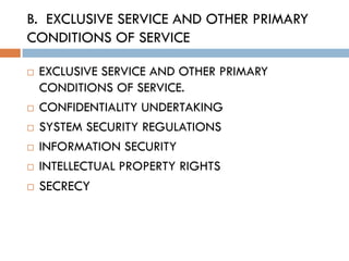 B. EXCLUSIVE SERVICE AND OTHER PRIMARY
CONDITIONS OF SERVICE

   EXCLUSIVE SERVICE AND OTHER PRIMARY
    CONDITIONS OF SERVICE.
   CONFIDENTIALITY UNDERTAKING
   SYSTEM SECURITY REGULATIONS
   INFORMATION SECURITY
   INTELLECTUAL PROPERTY RIGHTS
   SECRECY
 