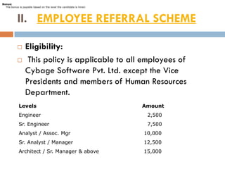 Bonus:
  The bonus is payable based on the level the candidate is hired:




           II. EMPLOYEE REFERRAL SCHEME

                Eligibility:
                 This policy is applicable to all employees of
                 Cybage Software Pvt. Ltd. except the Vice
                 Presidents and members of Human Resources
                 Department.
            Levels                                                  Amount
            Engineer                                                 2,500
            Sr. Engineer                                             7,500
            Analyst / Assoc. Mgr                                    10,000
            Sr. Analyst / Manager                                   12,500
            Architect / Sr. Manager & above                         15,000
 
