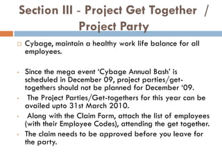 Section III - Project Get Together /
            Project Party
   Cybage, maintain a healthy work life balance for all
    employees.

•   Since the mega event ‘Cybage Annual Bash’ is
    scheduled in December 09, project parties/get-
    togethers should not be planned for December ‘09.
•    The Project Parties/Get-togethers for this year can be
    availed upto 31st March 2010.
•    Along with the Claim Form, attach the list of employees
    (with their Employee Codes), attending the get together.
•   The claim needs to be approved before you leave for
    the party.
 
