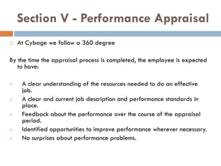 Section V - Performance Appraisal
   At Cybage we follow a 360 degree

By the time the appraisal process is completed, the employee is expected
   to have:

    A clear understanding of the resources needed to do an effective
     job.
    A clear and current job description and performance standards in
     place.
    Feedback about the performance over the course of the appraisal
     period.
    Identified opportunities to improve performance wherever necessary.
    No surprises about performance problems.
 