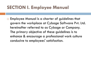 SECTION I. Employee Manual

   Employee Manual is a charter of guidelines that
    govern the workplace at Cybage Software Pvt. Ltd.
    hereinafter referred to as Cybage or Company.
    The primary objective of these guidelines is to
    enhance & encourage a professional work culture
    conducive to employees' satisfaction.
 