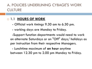 A. POLICIES UNDERLINING CYBAGE'S WORK
CULTURE

   1.1 HOURS OF WORK
     - Official work timings 9.30 am to 6.30 pm.
     - working days are Monday to Friday.
     -Support function departments would need to work
    on alternate Saturdays or on "Off" days/ holidays as
    per instruction from their respective Managers.
     - Lunchtime maximum of an hour anytime
    between 12.30 pm to 2.00 pm Monday to Friday.
 