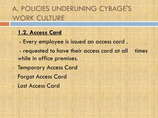 A. POLICIES UNDERLINING CYBAGE'S
WORK CULTURE
   1.2. Access Card
     - Every employee is issued an access card .
     - requested to have their access card at all   times
    while in office premises.
   Temporary Access Card
   Forgot Access Card
   Lost Access Card
 