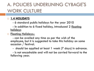 A. POLICIES UNDERLINING CYBAGE'S
WORK CULTURE
   1.4 HOLIDAYS
      - 6 standard public holidays for the year 2010
      - In addition to 6 fixed holiday, introduced 2 floating
    holidays
   Floating Holidays:-
      - can be availed any time as per the wish of the
    employee, but it is suggested to take this holiday on some
    occasion / festival.
      - should be applied at least 1 week (7 days) in advance.
      - is not encashable and will not be carried forward to the
    following year.
 