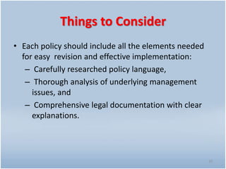 Things to Consider
• Each policy should include all the elements needed
for easy revision and effective implementation:
– Carefully researched policy language,
– Thorough analysis of underlying management
issues, and
– Comprehensive legal documentation with clear
explanations.
10
 