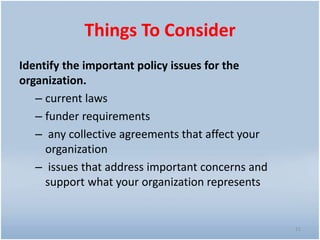 Things To Consider
Identify the important policy issues for the
organization.
– current laws
– funder requirements
– any collective agreements that affect your
organization
– issues that address important concerns and
support what your organization represents
11
 