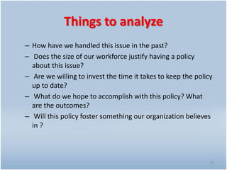 Things to analyze
– How have we handled this issue in the past?
– Does the size of our workforce justify having a policy
about this issue?
– Are we willing to invest the time it takes to keep the policy
up to date?
– What do we hope to accomplish with this policy? What
are the outcomes?
– Will this policy foster something our organization believes
in ?
12
 
