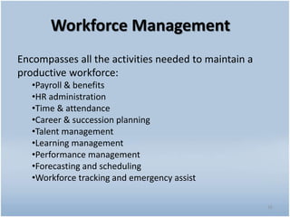 Workforce Management
Encompasses all the activities needed to maintain a
productive workforce:
•Payroll & benefits
•HR administration
•Time & attendance
•Career & succession planning
•Talent management
•Learning management
•Performance management
•Forecasting and scheduling
•Workforce tracking and emergency assist
16
 