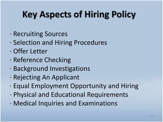 Key Aspects of Hiring Policy
· Recruiting Sources
· Selection and Hiring Procedures
· Offer Letter
· Reference Checking
· Background Investigations
· Rejecting An Applicant
· Equal Employment Opportunity and Hiring
· Physical and Educational Requirements
· Medical Inquiries and Examinations
23
 