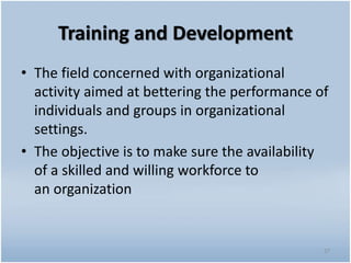 Training and Development
• The field concerned with organizational
activity aimed at bettering the performance of
individuals and groups in organizational
settings.
• The objective is to make sure the availability
of a skilled and willing workforce to
an organization
27
 