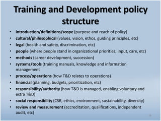 Training and Development policy
structure
• introduction/definitions/scope (purpose and reach of policy)
• cultural/philosophical (values, vision, ethos, guiding principles, etc)
• legal (health and safety, discrimination, etc)
• people (where people stand in organizational priorities, input, care, etc)
• methods (career development, succession)
• systems/tools (training manuals, knowledge and information
management
• process/operations (how T&D relates to operations)
• financial (planning, budgets, prioritization, etc)
• responsibility/authority (how T&D is managed, enabling voluntary and
extra T&D)
• social responsibility (CSR, ethics, environment, sustainability, diversity)
• review and measurement (accreditation, qualifications, independent
audit, etc)
28
 