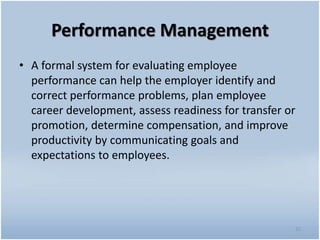 Performance Management
• A formal system for evaluating employee
performance can help the employer identify and
correct performance problems, plan employee
career development, assess readiness for transfer or
promotion, determine compensation, and improve
productivity by communicating goals and
expectations to employees.
32
 