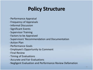 Policy Structure
· Performance Appraisal
· Frequency of Appraisals
· Informal Discussion
· Significant Events
· Supervisor Training
· Factors to be Appraised
· Supervisors’ Recommendation and Documentation
· Action Plan
· Performance Goals
· Employee’s Opportunity to Comment
· Final Review
· Timing of Evaluations
· Accurate and Fair Evaluations
· Negligent Evaluation and Performance Review Defamation
33
 