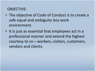 OBJECTIVE:
• The objective of Code of Conduct is to create a
safe equal and ambiguity less work
environment.
• It is just as essential that employees act in a
professional manner and extend the highest
courtesy to co – workers, visitors, customers,
vendors and clients.
37
 