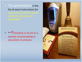 • The procedure is the
list of exact instructions for
every turn the driver needs
to take to arrive at the
destination.
• ** Procedure is an act or a
manner of proceeding in
any action or process
6
 