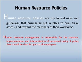 Human Resource Policies
Human resource policies are the formal rules and
guidelines that businesses put in place to hire, train,
assess, and reward the members of their workforce..
Human resource management is responsible for the creation,
implementation and interpretation of personnel policy. A policy
that should be clear & open to all employees .
7
 