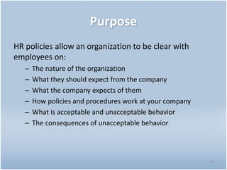 Purpose
HR policies allow an organization to be clear with
employees on:
– The nature of the organization
– What they should expect from the company
– What the company expects of them
– How policies and procedures work at your company
– What is acceptable and unacceptable behavior
– The consequences of unacceptable behavior
9
 
