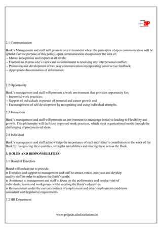 www.projects.alinfosolutions.in
2.1 Communication
Bank‟s Management and staff will promote an environment where the principles of open communication will be
upheld. For the purpose of this policy, open communication encapsulates the idea of;
 Mutual recognition and respect at all levels;
 Freedom to express one‟s views and a commitment to resolving any interpersonal conflict;
 Promotion and development of two way communication incorporating constructive feedback;
 Appropriate dissemination of information.
2.2 Opportunity
Bank‟s management and staff will promote a work environment that provides opportunity for;
 Improved work practices;
 Support of individuals in pursuit of personal and career growth and
 Encouragement of self development by recognizing and using individual strengths.
2.3 Innovation
Bank‟s management and staff will promote an environment to encourage initiative leading to Flexibility and
growth. This philosophy will facilitate improved work practices, which meet organizational needs through the
challenging of preconceived ideas.
2.4 Individual
Bank‟s management and staff acknowledge the importance of each individual‟s contribution to the work of the
Bank by recognizing their qualities, strengths and abilities and sharing these across the Bank.
3. ROLES AND RESPONSIBILITIES
3.1 Board of Directors
Board will endeavour to provide;
 Direction and support to management and staff to attract, retain ,motivate and develop
quality staff in order to achieve the Bank‟s goals;
 Assistance to management and staff to focus on the performance and productivity of
individuals, teams and workgroups whilst meeting the Bank‟s objectives;
 Remuneration under the current contract of employment and other employment conditions
consistent with legislative requirements.
3.2 HR Department
 