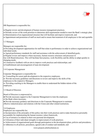 www.projects.alinfosolutions.in
HR Department is responsible for;
 Regular review and development of human resource management practices;
 Periodic review of the work priorities to determine skill requirements needed to meet the Bank‟s strategic plan;
 Determination of an organizational structure that will facilitate and improve teamwork; and
 Appointment and promotion of staff on merit and to ensure that treatment of all employees is fair and equitable.
3.3 Managers
Managers are responsible for;
 Providing development opportunities for staff that relate to performance in order to achieve organizational and
individual needs;
 Agreed performance standards for staff and assistance with the achievement of identified goals;
 Regular review and improve where necessary, human resource structures and processes in
line with Board directions. This will facilitate best practice, work flexibility and the ability to adapt quickly to
changing needs;
 Constructive feedback with an aim to improve work practices and relationships; and
 Establishment and encouragement of team development
3.4 Corporate Management
Corporate Management is responsible for:
 Counselling for career path development to the respective employees.
 Provide necessary guidelines and directions to review and improve the skills of the
employees to the respective Managers.
 Providing coaching to the Managers to enable them to understand the hidden talents of the
employees.
3.5 Board of Directors
Board of Directors is empowered to;
 Provide necessary support to the Corporate Management to train the employees
of the Bank where necessary.
 Provide necessary guidance and directions to the Corporate Management to maintain
effective industrial peace and relations with the Union and other related institutions.
3.6 Employees
Employees are responsible for;
 Incorporation of the principles of this policy into their work practices and to make themselves personally
accountable for implementing the human resource values framework;
 Use of initiative in relation to their own personal development;
 Utilization of their individual strengths in improvement of work practices;
 Achievement of organizational goals through participation in the development plans, policies and procedures;
 Adherence to all policies, procedures, agreed code of conduct and standards; and
 