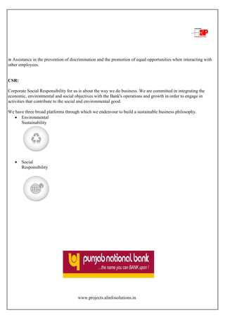 www.projects.alinfosolutions.in
 Assistance in the prevention of discrimination and the promotion of equal opportunities when interacting with
other employees.
CSR:
Corporate Social Responsibility for us is about the way we do business. We are committed in integrating the
economic, environmental and social objectives with the Bank's operations and growth in order to engage in
activities that contribute to the social and environmental good.
We have three broad platforms through which we endeavour to build a sustainable business philosophy.
 Environmental
Sustainability
 Social
Responsibility
 