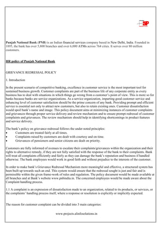 www.projects.alinfosolutions.in
Punjab National Bank (PNB) is an Indian financial services company based in New Delhi, India. Founded in
1895, the bank has over 5,800 branches and over 6,000 ATMs across 764 cities. It serves over 80 million
customers.
HR policy of Punjab National Bank
GRIEVANCE REDRESSAL POLICY
1. Introduction
In the present scenario of competitive banking, excellence in customer service is the most important tool for
sustained business growth. Customer complaints are part of the business life of any corporate entity as every
business has to deal with situations in which things go wrong from a customer‟s point of view. This is more so for
banks because banks are service organizations. As a service organization, imparting good customer service and
enhancing level of customer satisfaction should be the prime concern of any bank. Providing prompt and efficient
service is essential not only to attract new customers, but also to retain existing ones. Customer dissatisfaction
would spoil bank‟s name and image. This policy document aims at minimizing instances of customer complaints
and grievances through proper service delivery and review mechanism and to ensure prompt redressal of customer
complaints and grievances. The review mechanism should help in identifying shortcomings in product features
and service delivery.
The bank‟s policy on grievance redressal follows the under noted principles:
 Customers are treated fairly at all times.
 Complaints raised by customers are dealt with courtesy and on time.
 Grievances of pensioners and senior citizens are dealt on priority.
Customers are fully informed of avenues to escalate their complaints/grievances within the organization and their
rights to alternative remedy, if they are not fully satisfied with the response of the bank to their complaints. Bank
will treat all complaints efficiently and fairly as they can damage the bank‟s reputation and business if handled
otherwise. The bank employees would work in good faith and without prejudice to the interests of the customer.
In order to make bank‟s Grievance Redressal Mechanism more meaningful and effective, a structured system has
been built up towards such an end. This system would ensure that the redressal sought is just and fair and is
permissible within the given frame-work of rules and regulation. The policy document would be made available at
all branches and at Bank‟s website www.pnbindia.in. The concerned employees would be made aware about the
Complaint handling process.
1.1 A complaint is an expression of dissatisfaction made to an organization, related to its products, or services, or
the complaints‟ handling process itself, where a response or resolution is explicitly or implicitly expected.
The reason for customer complaint can be divided into 3 main categories:
 