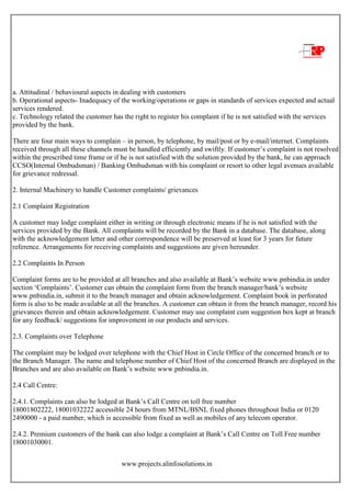 www.projects.alinfosolutions.in
a. Attitudinal / behavioural aspects in dealing with customers
b. Operational aspects- Inadequacy of the working/operations or gaps in standards of services expected and actual
services rendered.
c. Technology related the customer has the right to register his complaint if he is not satisfied with the services
provided by the bank.
There are four main ways to complain – in person, by telephone, by mail/post or by e-mail/internet. Complaints
received through all these channels must be handled efficiently and swiftly. If customer‟s complaint is not resolved
within the prescribed time frame or if he is not satisfied with the solution provided by the bank, he can approach
CCSO(Internal Ombudsman) / Banking Ombudsman with his complaint or resort to other legal avenues available
for grievance redressal.
2. Internal Machinery to handle Customer complaints/ grievances
2.1 Complaint Registration
A customer may lodge complaint either in writing or through electronic means if he is not satisfied with the
services provided by the Bank. All complaints will be recorded by the Bank in a database. The database, along
with the acknowledgement letter and other correspondence will be preserved at least for 3 years for future
reference. Arrangements for receiving complaints and suggestions are given hereunder.
2.2 Complaints In Person
Complaint forms are to be provided at all branches and also available at Bank‟s website www.pnbindia.in under
section „Complaints‟. Customer can obtain the complaint form from the branch manager/bank‟s website
www.pnbindia.in, submit it to the branch manager and obtain acknowledgement. Complaint book in perforated
form is also to be made available at all the branches. A customer can obtain it from the branch manager, record his
grievances therein and obtain acknowledgement. Customer may use complaint cum suggestion box kept at branch
for any feedback/ suggestions for improvement in our products and services.
2.3. Complaints over Telephone
The complaint may be lodged over telephone with the Chief Host in Circle Office of the concerned branch or to
the Branch Manager. The name and telephone number of Chief Host of the concerned Branch are displayed in the
Branches and are also available on Bank‟s website www.pnbindia.in.
2.4 Call Centre:
2.4.1. Complaints can also be lodged at Bank‟s Call Centre on toll free number
18001802222, 18001032222 accessible 24 hours from MTNL/BSNL fixed phones throughout India or 0120
2490000 - a paid number, which is accessible from fixed as well as mobiles of any telecom operator.
2.4.2. Premium customers of the bank can also lodge a complaint at Bank‟s Call Centre on Toll Free number
18001030001.
 